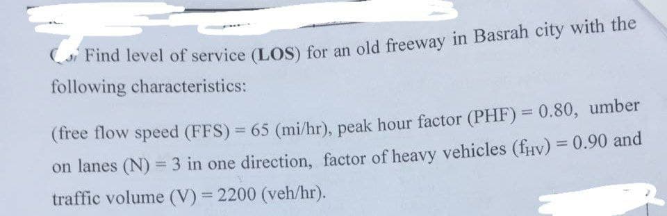 Find level of service (LOS) for an old freeway in Basrah city with the
following characteristics:
(free flow speed (FFS) = 65 (mi/hr), peak hour factor (PHF) = 0.80, umber
on lanes (N) = 3 in one direction, factor of heavy vehicles (fív) = 0.90 and
traffic volume (V) = 2200 (veh/hr).