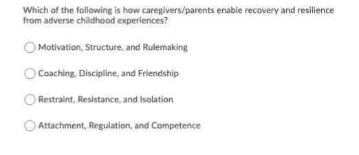Which of the following is how caregivers/parents enable recovery and resilience
from adverse childhood experiences?
Motivation, Structure, and Rulemaking
Coaching, Discipline, and Friendship
Restraint, Resistance, and Isolation
Attachment, Regulation, and Competence