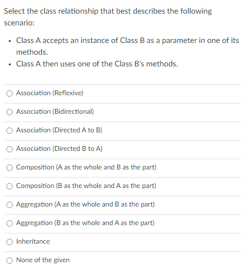 Select the class relationship that best describes the following
scenario:
• Class A accepts an instance of Class B as a parameter in one of its
methods.
• Class A then uses one of the Class B's methods.
Association (Reflexive)
Association (Bidirectional)
Association (Directed A to B)
Association (Directed B to A)
Composition (A as the whole and B as the part)
Composition (B as the whole and A as the part)
Aggregation (A as the whole and B as the part)
Aggregation (B as the whole and A as the part)
Inheritance
None of the given
