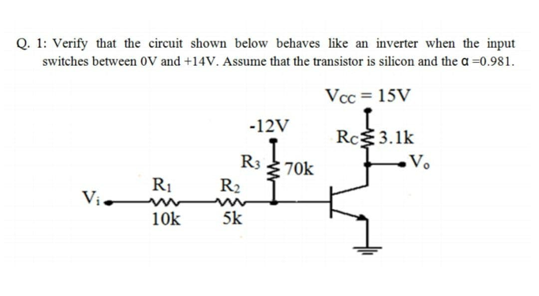 Q. 1: Verify that the circuit shown below behaves like an inverter when the input
switches between 0V and +14V. Assume that the transistor is silicon and the a =0.981.
Vcc = 15V
-12V
Rc3.1k
R3
Ž 70k
Vo
R1
R2
Vi
10k
5k
