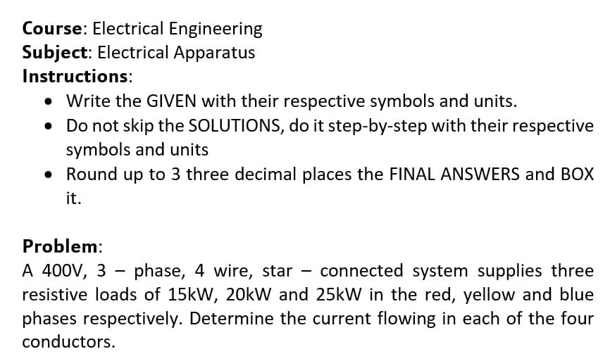 Course: Electrical Engineering
Subject: Electrical Apparatus
Instructions:
Write the GIVEN with their respective symbols and units.
Do not skip the SOLUTIONS, do it step-by-step with their respective
symbols and units
• Round up to 3 three decimal places the FINAL ANSWERS and BOX
it.
Problem:
A 400V, 3 - phase, 4 wire, star
resistive loads of 15kW, 20kW and 25kW in the red, yellow and blue
phases respectively. Determine the current flowing in each of the four
connected system supplies three
conductors.
