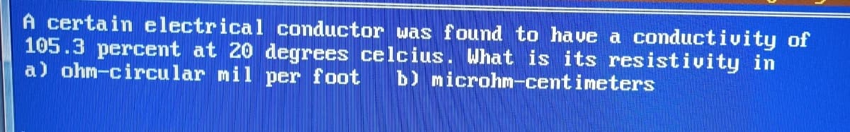 A certain electrical conductor was found to have a conductivity of
105.3 percent at 20 degrees celcius. What is its resistivity in
a) ohm-circular mil per foot b) microhm-centimeters