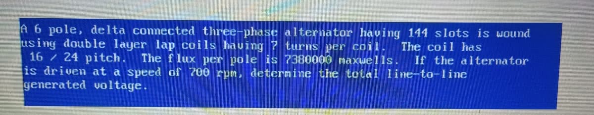 A 6 pole, delta connected three-phase alternator having 144 slots is wound
using double layer lap coils having 7 turns per coil. The coil has
16 / 24 pitch.
The flux per pole is 7380000 maxuells. If the alternator
is driven at a speed of 700 rpm, determine the total line-to-line
generated voltage.