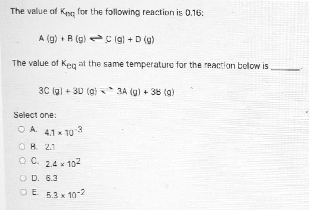 The value of Keg for the following reaction is 0.16:
A (g) + B (g) C (g) + D (g)
The value of Keg at the same temperature for the reaction below is
3C (g) + 3D (g) 3A (g) + 3B (g)
Select one:
O A.
4.1 x 10-3
O B. 2.1
OC.
2.4 x 102
O D. 6.3
O E. 5.3 x 10-2

