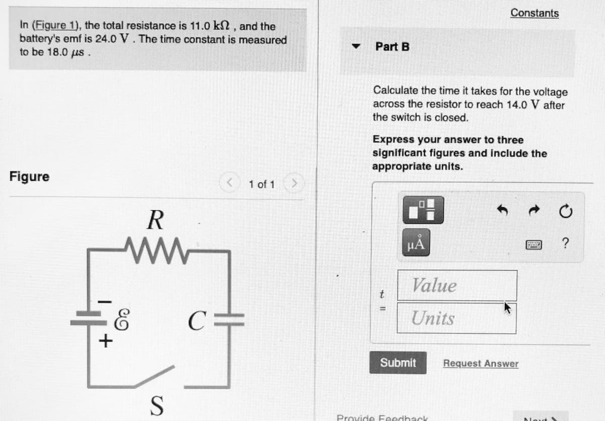 Constants
In (Figure 1), the total resistance is 11.0 k, and the
battery's emf is 24.0 V. The time constant is measured
to be 18.0 us.
Part B
Calculate the time it takes for the voltage
across the resistor to reach 14.0 V after
the switch is closed.
Express your answer to three
significant figures and include the
appropriate units.
Figure
<1 of 1
HẢ
Value
Units
+
Submit
Request Answer
Provide Feedhack
國
