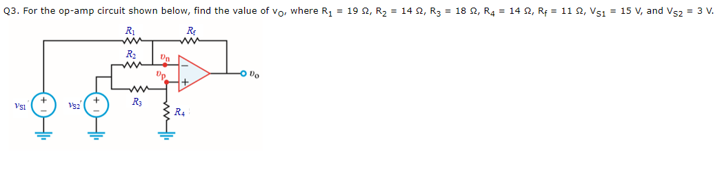 Q3. For the op-amp circuit shown below, find the value of vo, where R, = 19 2, R2 = 14 2, R3 = 18 2, R4 = 14 2, Rf = 11 2, Vs1 = 15 V, and Vs2 = 3 V.
R1
RE
R2
Un
Up
O vo
R3
Vsi
Vs2
R4
