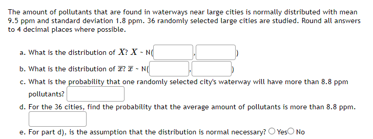 The amount of pollutants that are found in waterways near large cities is normally distributed with mean
9.5 ppm and standard deviation 1.8 ppm. 36 randomly selected large cities are studied. Round all answers
to 4 decimal places where possible.
a. What is the distribution of X? X - N(
b. What is the distribution of ? ~ N(
c. What is the probability that one randomly selected city's waterway will have more than 8.8 ppm
pollutants?
d. For the 36 cities, find the probability that the average amount of pollutants is more than 8.8 ppm.
e. For part d), is the assumption that the distribution is normal necessary? Yes No
