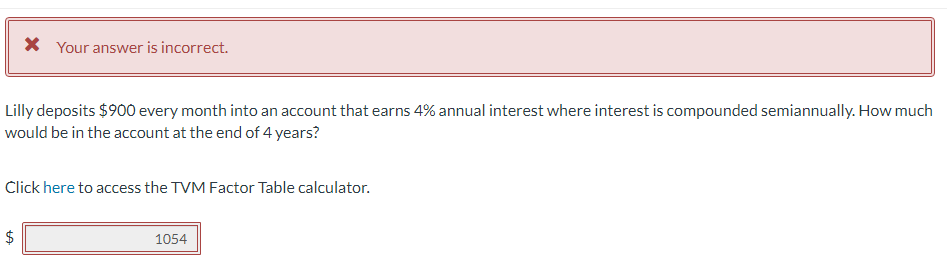 * Your answer is incorrect.
Lilly deposits $900 every month into an account that earns 4% annual interest where interest is compounded semiannually. How much
would be in the account at the end of 4 years?
Click here to access the TVM Factor Table calculator.
LA
1054