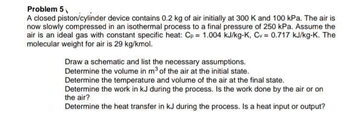 Problem 5
A closed piston/cylinder device contains 0.2 kg of air initially at 300 K and 100 kPa. The air is
now slowly compressed in an isothermal process to a final pressure of 250 kPa. Assume the
air is an ideal gas with constant specific heat: Cp = 1.004 kJ/kg-K, Cv= 0.717 kJ/kg-K. The
molecular weight for air is 29 kg/kmol.
Draw a schematic and list the necessary assumptions.
Determine the volume in m³ of the air at the initial state.
Determine the temperature and volume of the air at the final state.
Determine the work in kJ during the process. Is the work done by the air or on
the air?
Determine the heat transfer in kJ during the process. Is a heat input or output?