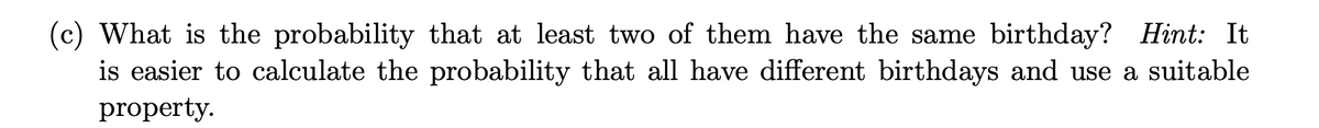 (c) What is the probability that at least two of them have the same birthday? Hint: It
is easier to calculate the probability that all have different birthdays and use a suitable
property.