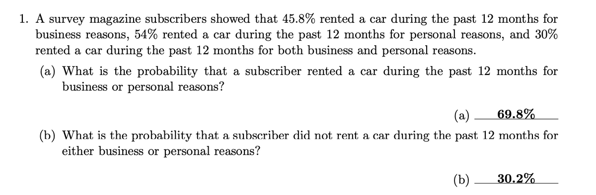 1. A survey magazine subscribers showed that 45.8% rented a car during the past 12 months for
business reasons, 54% rented a car during the past 12 months for personal reasons, and 30%
rented a car during the past 12 months for both business and personal reasons.
(a) What is the probability that a subscriber rented a car during the past 12 months for
business or personal reasons?
(a) 69.8%
(b) What is the probability that a subscriber did not rent a car during the past 12 months for
either business or personal reasons?
(b) 30.2%