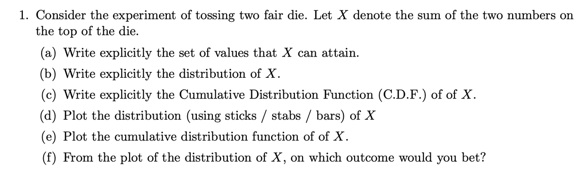 1. Consider the experiment of tossing two fair die. Let X denote the sum of the two numbers on
the top of the die.
(a) Write explicitly the set of values that X can attain.
(b) Write explicitly the distribution of X.
(c) Write explicitly the Cumulative Distribution Function (C.D.F.) of of X.
(d) Plot the distribution (using sticks / stabs / bars) of X
(e) Plot the cumulative distribution function of of X.
(f) From the plot of the distribution of X, on which outcome would you bet?