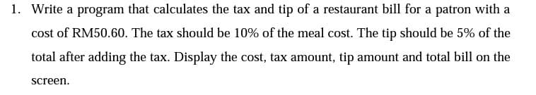 1. Write a program that calculates the tax and tip of a restaurant bill for a patron with a
cost of RM50.60. The tax should be 10% of the meal cost. The tip should be 5% of the
total after adding the tax. Display the cost, tax amount, tip amount and total bill on the
screen.