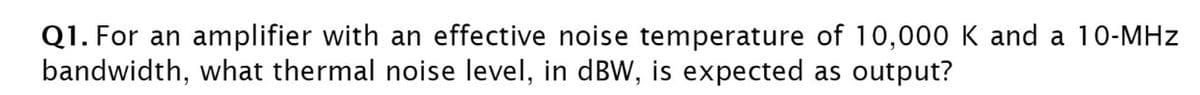 Q1. For an amplifier with an effective noise temperature of 10,000 K and a 10-MHz
bandwidth, what thermal noise level, in dBW, is expected as output?
