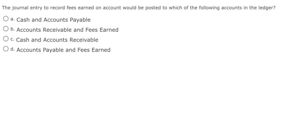 The journal entry to record fees earned on account would be posted to which of the following accounts in the ledger?
O a. Cash and Accounts Payable
O b. Accounts Receivable and Fees Earned
O c. Cash and Accounts Receivable
O d. Accounts Payable and Fees Earned