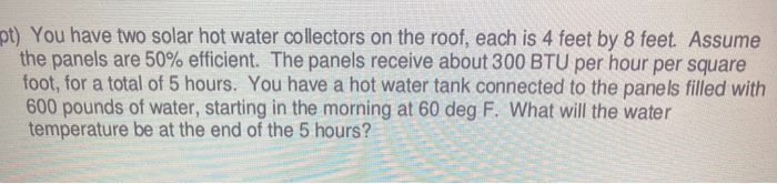 pt) You have two solar hot water collectors on the roof, each is 4 feet by 8 feet. Assume
the panels are 50% efficient. The panels receive about 300 BTU per hour per square
foot, for a total of 5 hours. You have a hot water tank connected to the panels filled with
600 pounds of water, starting in the morning at 60 deg F. What will the water
temperature be at the end of the 5 hours?
