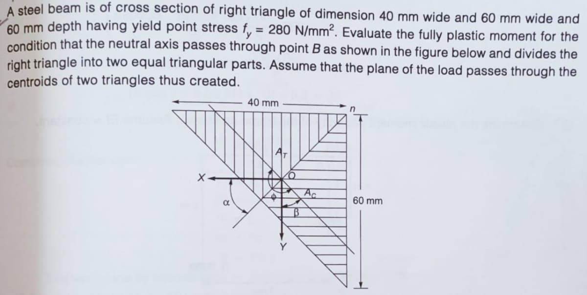 A steel beam is of cross section of right triangle of dimension 40 mm wide and 60 mm wide and
60 mm depth having yield point stress f, = 280 N/mm?. Evaluate the fully plastic moment for the
condition that the neutral axis passes through point B as shown in the figure below and divides the
right triangle into two equal triangular parts. Assume that the plane of the load passes through the
centroids of two triangles thus created.
40 mm
A.
60 mm
