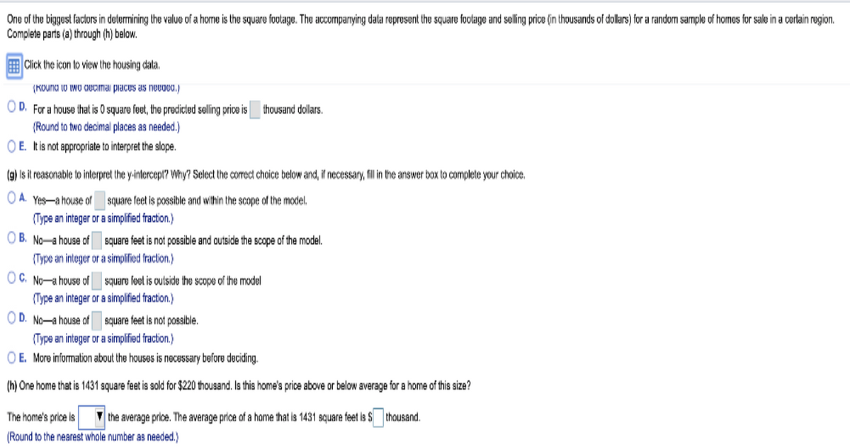 One of the biggest factors in determining the value of a home is the square footage. The accompanying data represent the square footage and selling price (in thousands of dollars) for a random sample of homes for sale in a certain region.
Complete parts (a) through (h) below.
Click the icon to view the housing data.
(Round to two decimal places as needed.)
OD. For a house that is 0 square feet, the predicted selling price is thousand dollars.
(Round to two decimal places as needed.)
OE. It is not appropriate to interpret the slope.
(g) Is it reasonable to interpret the y-intercept? Why? Select the correct choice below and, if necessary, fill in the answer box to complete your choice.
OA. Yes-a house of
(Type an integer or a simplified fraction.)
OB. No a house of
square feet is possible and within the scope of the model.
OC. No-a house of
(Type an integer or a simplified fraction.)
square feet is not possible and outside the scope of the model.
OD. No-a house of
square feet is outside the scope of the model
(Type an integer or a simplified fraction.)
square feet is not possible.
(Type an integer or a simplified fraction.)
OE. More information about the houses is necessary before deciding.
(h) One home that is 1431 square feet is sold for $220 thousand. Is this home's price above or below average for a home of this size?
The home's price is the average price. The average price of a home that is 1431 square feet is S thousand.
(Round to the nearest whole number as needed.)