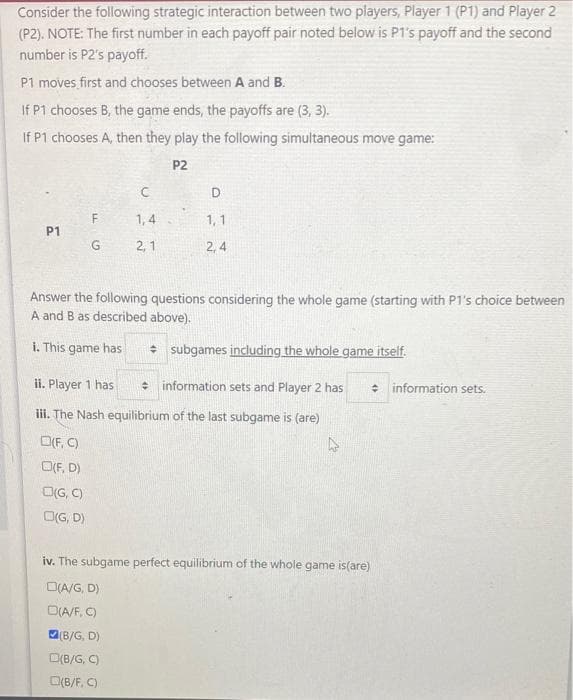 Consider the following strategic interaction between two players, Player 1 (P1) and Player 2
(P2). NOTE: The first number in each payoff pair noted below is P1's payoff and the second
number is P2's payoff.
P1 moves first and chooses between A and B.
If P1 chooses B, the game ends, the payoffs are (3, 3).
If P1 chooses A, then they play the following simultaneous move game:
P2
D
1,4
1, 1
P1
G
2, 1
2, 4
Answer the following questions considering the whole game (starting with P1's choice between
A and B as described above).
i. This game has
* subgames including the whole game itself.
ii. Player 1 has
e information sets and Player 2 has
* information sets.
ii. The Nash equilibrium of the last subgame is (are)
O(F, C)
O(F, D)
OG, C)
O(G, D)
iv. The subgame perfect equilibrium of the whole game is(are)
D(A/G, D)
D(A/F, C)
(B/G, D)
O(B/G, C)
O(B/F, C)
