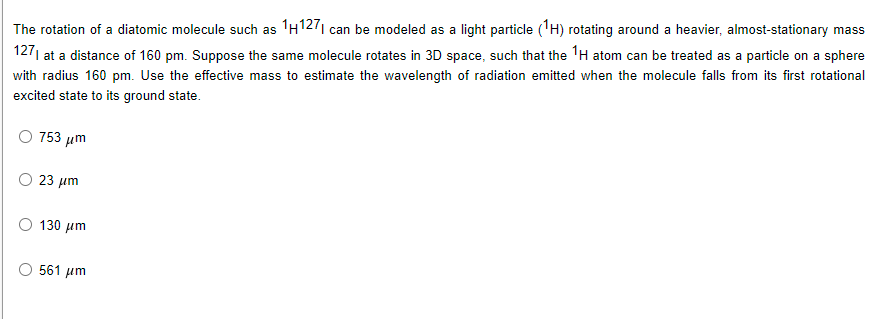 The rotation of a diatomic molecule such as 'H1271 can be modeled as a light particle ('H) rotating around a heavier, almost-stationary mas:
1271 at a distance of 160 pm. Suppose the same molecule rotates in 3D space, such that the TH atom can be treated as a particle on a sphere
ass
with radius 160 pm. Use the effective mass to estimate the wavelength of radiation emitted when the molecule falls from its first rotational
excited state to its ground state.
753 иm
23 µm
130 μm
561 um

