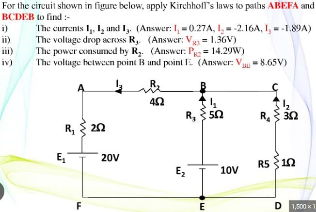 For the circuit shown in figure below, apply Kirchhoff's laws to paths ABEFA and
BCDEB to find :-
The currents I₁, I₂ and 13. (Answer: I₁ = 0.27A, I₂ = -2.16A, I3 = -1.89A)
The voltage drop across R3. (Answer: V₁ = = 1.36V)
R3
The power consumed by R₂. (Answer: P2 = 14.29W)
The voltage between point B and point E. (Answer: VBL = 8.65V)
i)
ii)
iv)
R₁
E₁
A
F
252
20V
452
m
R35.02
E₂
E
10V
R 3 3Ω
R510
D 1,500 x 1