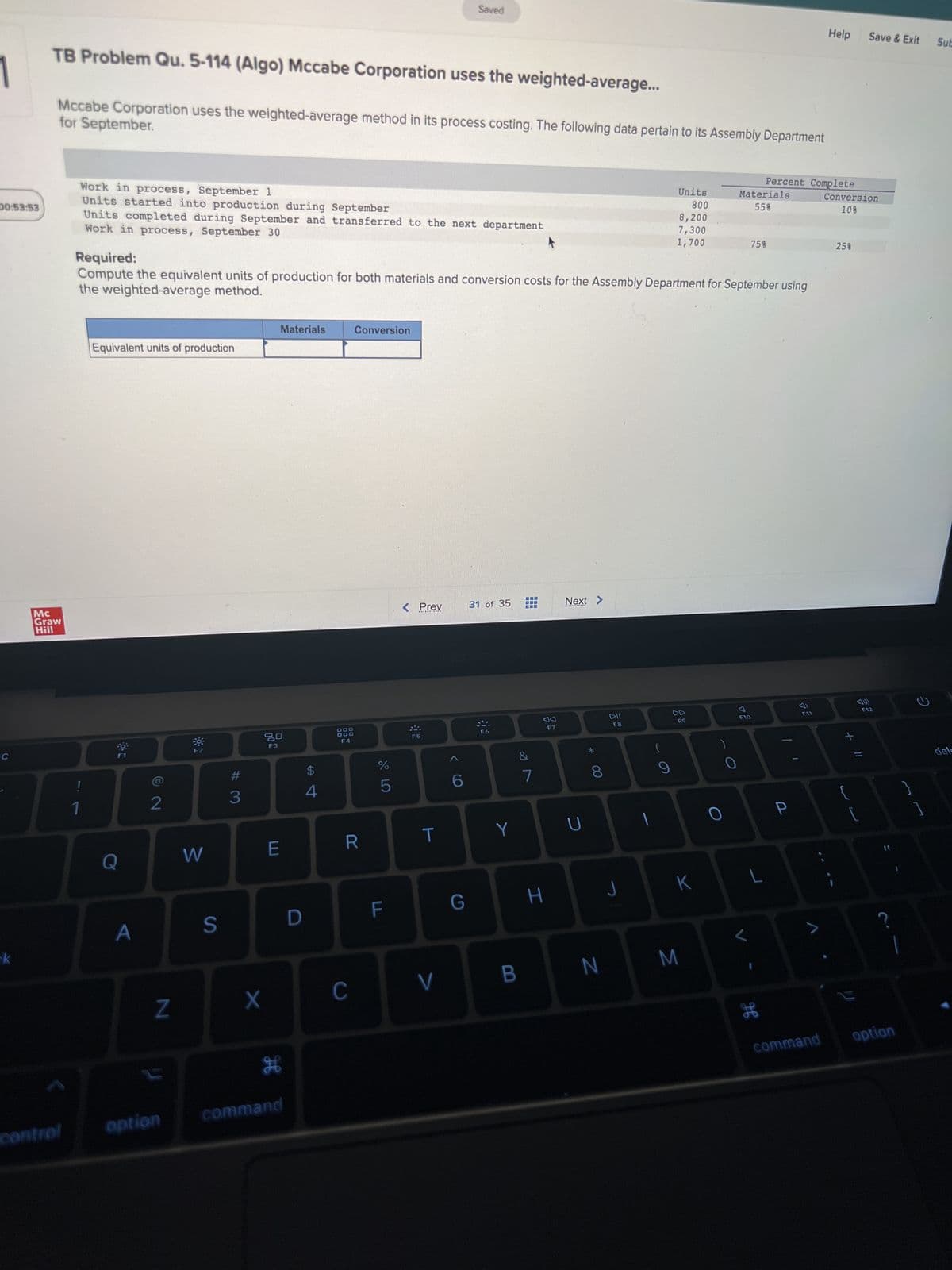 00:53:53
C
k
TB Problem Qu. 5-114 (Algo) Mccabe Corporation uses the weighted-average...
for September.
Mccabe Corporation uses the weighted-average method in its process costing. The following data pertain to its Assembly Department
Mc
Graw
Hill
control
Work in process, September 1
Units started into production during September
Units completed during September and transferred to the next department
Work in process, September 30
Equivalent units of production
Q
A
2
Required:
the weighted-average method.
Compute the equivalent units of production for both materials and conversion costs for the Assembly Department for September using
Z
option
W
S
# 3
X
F3
Materials
E
H
command
D
$
4
DOD
DOO
F4
Conversion
R
C
do 5
%
F
< Prev
F5
T
Saved
V
6
G
31 of 35
Y
B
&
7
H
A
F7
Next >
U
*
8
N
DII
F8
Units
800
8,200
7,300
1,700
(
9
F9
K
M
0
Materials
55%
F10
Percent Complete
75%
L
H
P
F11
>
Help
command
Conversion
10%
25%
+ 11
Save & Exit
2
F12
option
2
Sub
dele