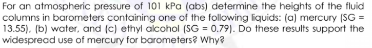 For an atmospheric pressure of 101 kPa (abs) determine the heights of the fluid
columns in barometers containing one of the following liquids: (a) mercury (SG =
13.55), (b) water, and (c) ethyl alcohol (SG = 0.79). Do these results support the
widespread use of mercury for barometers? Why?
