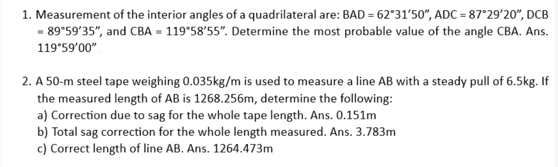 1. Measurement of the interior angles of a quadrilateral are: BAD = 62°31′50", ADC = 87°29'20", DCB
= 89°59'35", and CBA = 119°58'55". Determine the most probable value of the angle CBA. Ans.
119°59'00"
2. A 50-m steel tape weighing 0.035kg/m is used to measure a line AB with a steady pull of 6.5kg. If
the measured length of AB is 1268.256m, determine the following:
a) Correction due to sag for the whole tape length. Ans. 0.151m
b) Total sag correction for the whole length measured. Ans. 3.783m
c) Correct length of line AB. Ans. 1264.473m