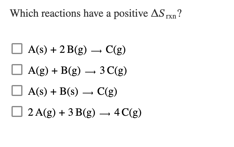 Which reactions have a positive AS rxn?
A(s) + 2 B(g) C(g)
A(g) + B(g) → 3 C(g)
A(s) + B(s) → C(g)
2 A(g) + 3 B(g) → 4 C(g)
›