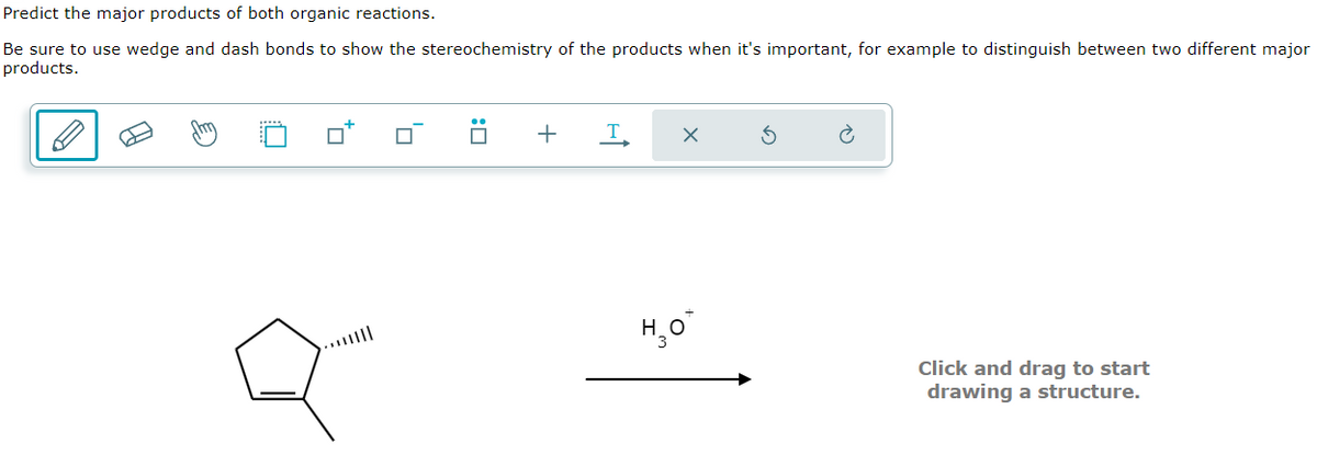 Predict the major products of both organic reactions.
Be sure to use wedge and dash bonds to show the stereochemistry of the products when it's important, for example to distinguish between two different major
products.
U
+
T
но
X
Click and drag to start
drawing a structure.