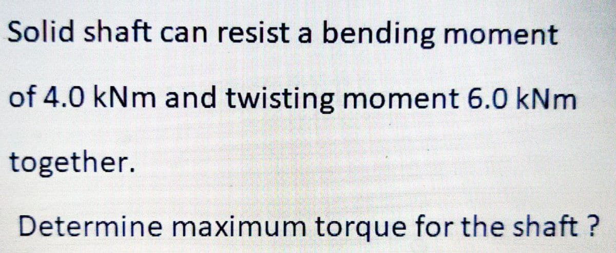 Solid shaft can resist a bending moment
of 4.0 kNm and twisting moment 6.0 kNm
together.
Determine maximum torque for the shaft ?