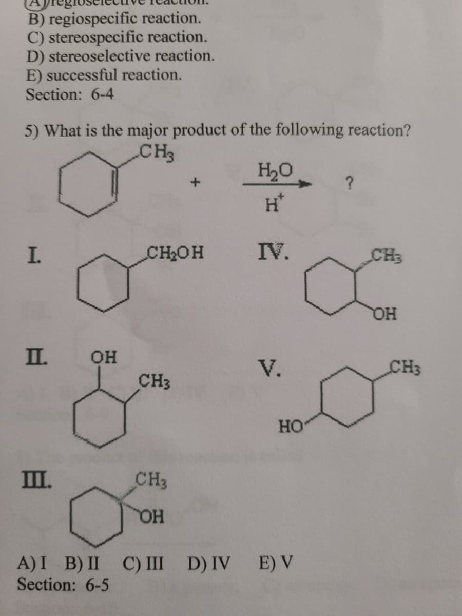 B) regiospecific reaction.
C) stereospecific reaction.
D) stereoselective reaction.
E) successful reaction.
Section: 6-4
5) What is the major product of the following reaction?
CH3
H20
+.
H*
I.
CH2OH
IV.
CH3
I.
он
CH3
V.
CH3
HO
II.
CH3
HO
A)I B) II C) III
Section: 6-5
D) IV E) V
