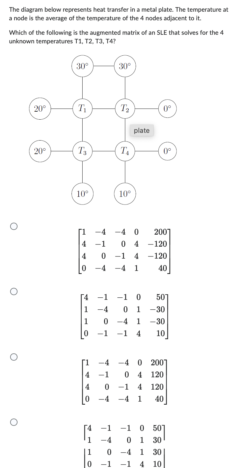 The diagram below represents heat transfer in a metal plate. The temperature at
a node is the average of the temperature of the 4 nodes adjacent to it.
Which of the following is the augmented matrix of an SLE that solves for the 4
unknown temperatures T1, T2, T3, T4?
O
20°
20°
30°
T1
T3
10°
4 -1
4
[1
4
4
4
1
1
0
30°
T2
T4
[4 -1 -1
1
-4
1
-4
10°
-1
-4
-4 0
0 -4
0
−1 -1
plate
4 -120
−1 4 -120
-4 1
40
-1
0114
0 1
0°
0 -4
−1 -1 4
0°
2001
-4 -4 0 2001
-1
0 4 120
0 -1 4 120
-4 1 40
501
-30
-30
10
50
30
30
10