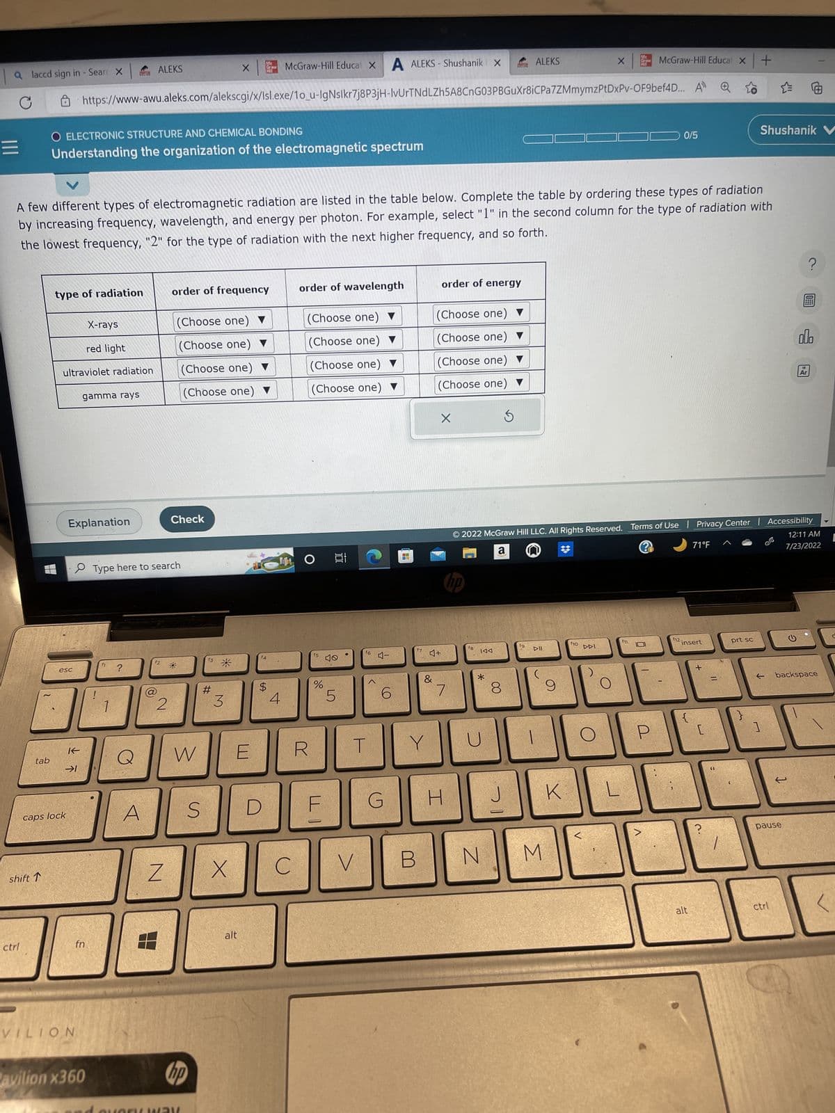 a laccd sign in - Sear X
C
|||
tab
ctrl
shift ↑
type of radiation
A ALEKS-Shushanik X
https://www-awu.aleks.com/alekscgi/x/Isl.exe/1o_u-IgNslkr7j8P3jH-IvUrTNdLZh5A8CnG03PBGuXr8iCPa7ZMmymzPtDxPv-OF9bef4D... A
O ELECTRONIC STRUCTURE AND CHEMICAL BONDING
Understanding the organization of the electromagnetic spectrum
ultraviolet radiation
esc
caps lock
K
→1
Explanation
VILION
A few different types of electromagnetic radiation are listed in the table below. Complete the table by ordering these types of radiation
by increasing frequency, wavelength, and energy per photon. For example, select "1" in the second column for the type of radiation with
the lowest frequency, "2" for the type of radiation with the next higher frequency, and so forth.
X-rays
red light
gamma rays
fn.
Pavilion x360
ALEKS
f1 ?
1
A
Type here to search
f2
2
Z
order of frequency
Check
(Choose one) ▼
(Choose one) ▼
(Choose one) ▼
(Choose one) ▼
W
hp
S
f3
X
x |
#
3
X
Me
Graw
Hill
E
alt
D
f4
$
McGraw-Hill Educat X
4
C
order of wavelength
(Choose one) ▼
(Choose one) ▼
(Choose one) ▼
(Choose one) ▼
r
f5
%
F
at
LS
f6
T
V
<
-D
6
G
4
JULI
f7
B
Y
&
order of energy
(Choose one) ▼
(Choose one) ▼
(Choose one) ▼
(Choose one) ▼
Ś
♫+
X
7
H
no
f8
KAA
*
N
8
ALEKS
J
fg
2022 McGraw Hill LLC. All Rights Reserved. Terms of Use | Privacy Center | Accessibility
a
12:11 AM
7/23/2022
DII
M
9
K
X
f10
Gr
DDI
McGraw-Hill Educat X
0/5
f12.
71°F
insert
alt
+
[
=
66
prt sc
+
}
Shushanik V
1
pause
?
olo
18
Ar
← backspace
ctrl
[