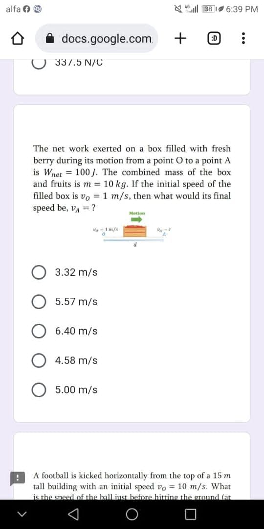 alfa Ⓒ
38 6:39 PM
docs.google.com
+
:D
:
337.5 N/C
The net work exerted on a box filled with fresh
berry during its motion from a point O to a point A
is Wnet 100 J. The combined mass of the box
and fruits is m = 10 kg. If the initial speed of the
filled box is vo= 1 m/s, then what would its final
speed be, VA = ?
Motion
%=1m/s
PA=
0
d
3.32 m/s
5.57 m/s
6.40 m/s
4.58 m/s
5.00 m/s
!
A football is kicked horizontally from the top of a 15 m
tall building with an initial speed vo= 10 m/s. What
is the speed of the ball just before hitting the ground (at