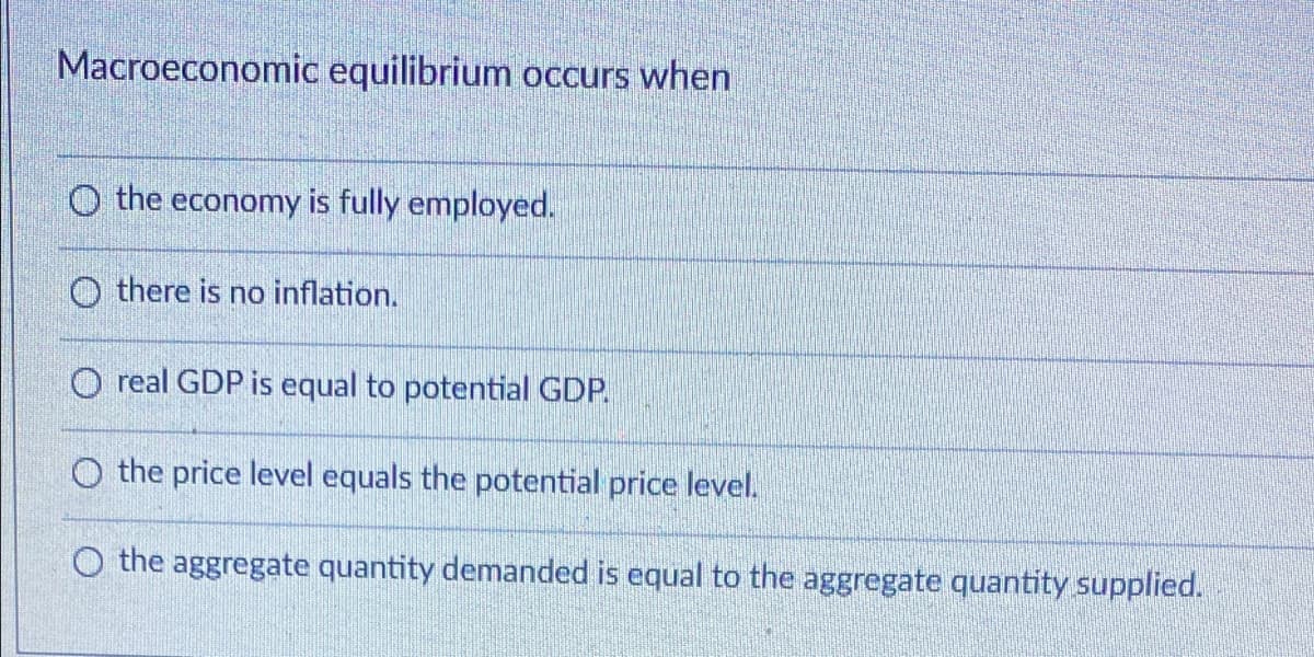 Macroeconomic equilibrium occurs when
O the economy is fully employed.
O there is no inflation.
O real GDP is equal to potential GDP.
O the price level equals the potential price level.
O the aggregate quantity demanded is equal to the aggregate quantity supplied.
