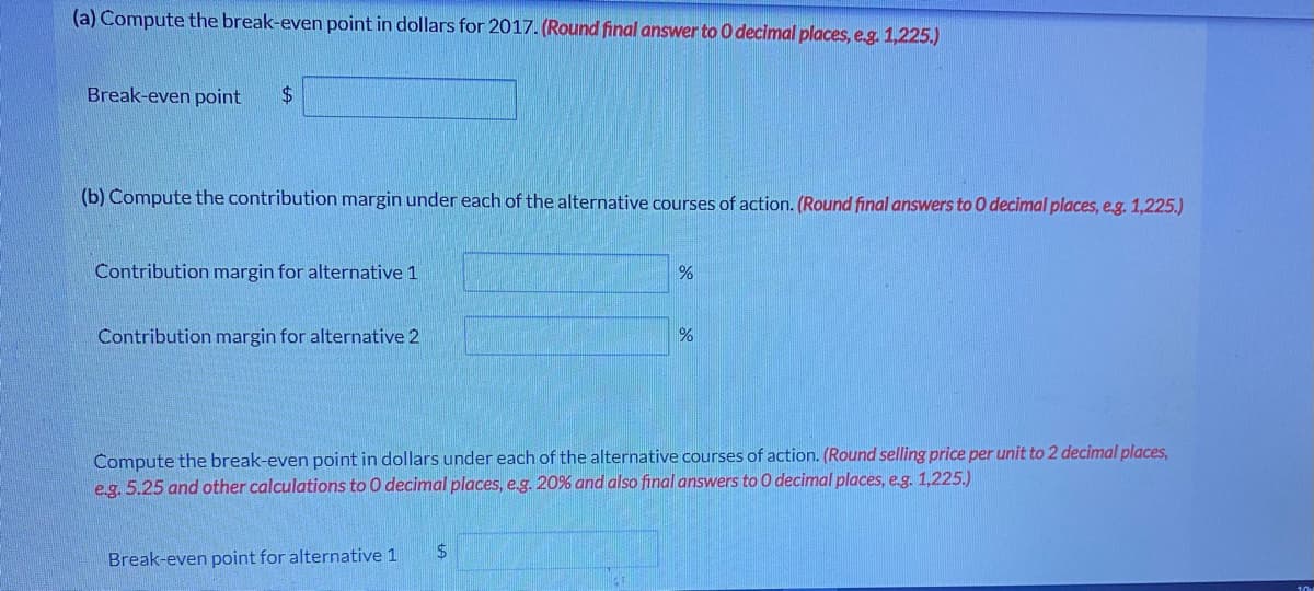 (a) Compute the break-even point in dollars for 2017. (Round final answer to 0 decimal places, e.g. 1,225.)
Break-even point
$4
(b) Compute the contribution margin under each of the alternative courses of action. (Round final answers to0 decimal places, eg. 1,225.)
Contribution margin for alternative 1
Contribution margin for alternative 2
Compute the break-even point in dollars under each of the alternative courses of action. (Round selling price per unit to 2 decimal places,
e.g. 5.25 and other calculations to 0 decimal places, e.g. 20% and also final answers to 0 decimal places, e.g. 1,225.)
Break-even point for alternative 1
