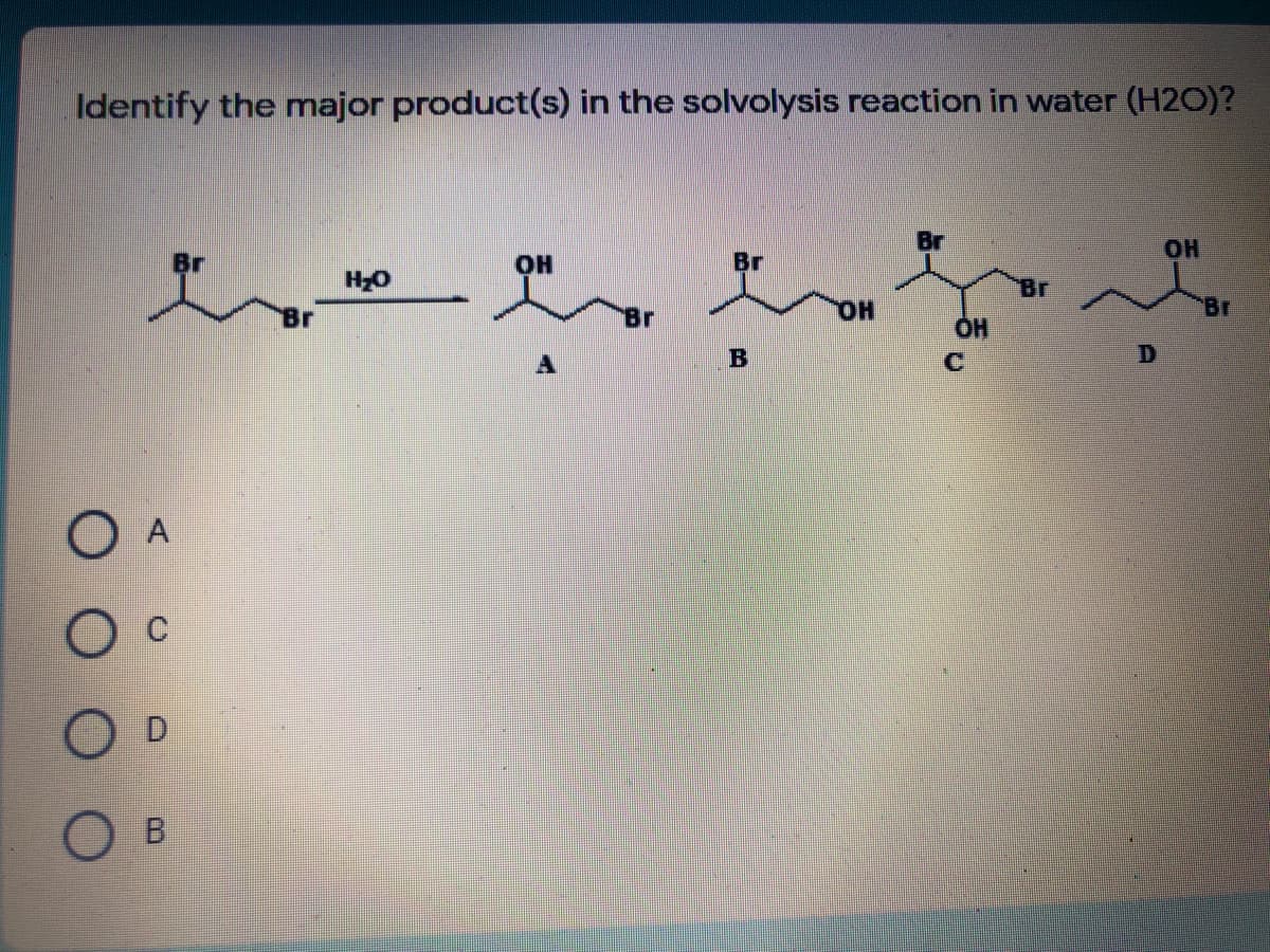 Identify the major product(s) in the solvolysis reaction in water (H2O)?
HOH
Br
он
Br
HO
Br
HO,
Br
B
O A
