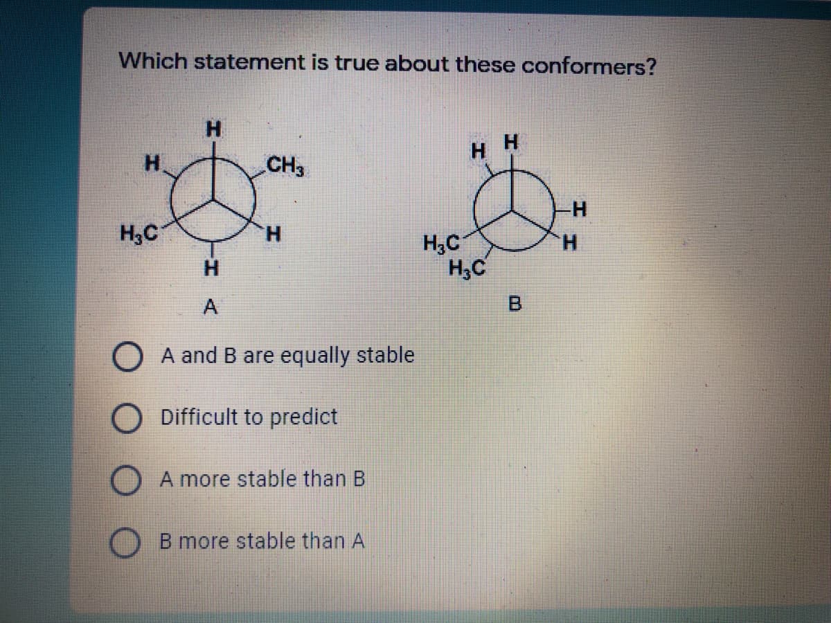 Which statement is true about these conformers?
H.
H.
H H
CH3
H3C
H.
H,C
H,C
H.
H.
A
O A and B are equally stable
O Difficult to predict
O A more stable than B
) B more stable than
