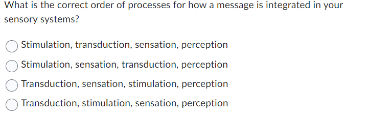What is the correct order of processes for how a message is integrated in your
sensory systems?
Stimulation, transduction, sensation, perception
Stimulation, sensation, transduction, perception
Transduction, sensation, stimulation, perception
Transduction, stimulation, sensation, perception