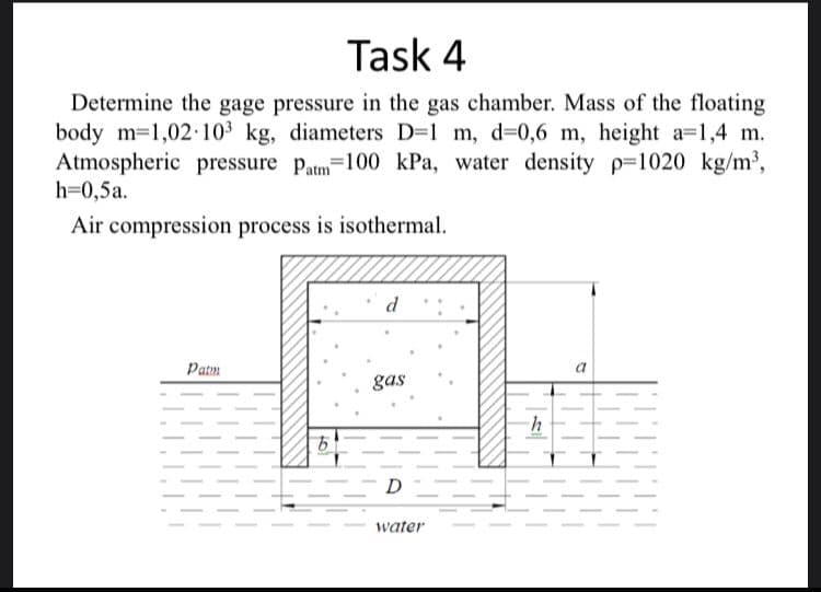 Task 4
Determine the gage pressure in the gas chamber. Mass of the floating
body m=1,02 103 kg, diameters D=1 m, d=0,6 m, height a=1,4 m.
Atmospheric pressure patm=100 kPa, water density p-1020 kg/m³,
h=0,5a.
Air compression process is isothermal.
d
Patm
a
gas
D
water
