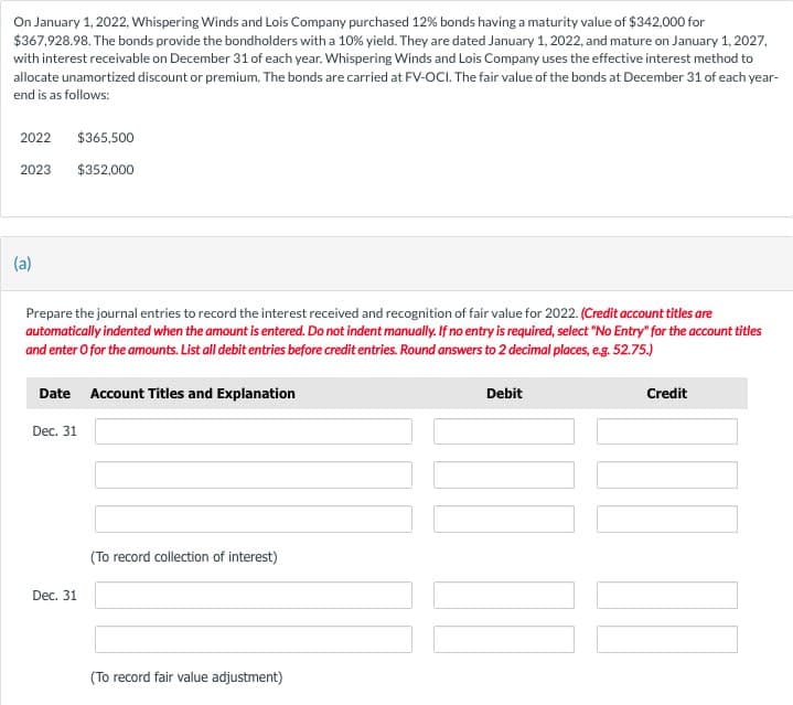 On January 1, 2022, Whispering Winds and Lois Company purchased 12% bonds having a maturity value of $342,000 for
$367,928.98. The bonds provide the bondholders with a 10% yield. They are dated January 1, 2022, and mature on January 1, 2027,
with interest receivable on December 31 of each year. Whispering Winds and Lois Company uses the effective interest method to
allocate unamortized discount or premium. The bonds are carried at FV-OCI. The fair value of the bonds at December 31 of each year-
end is as follows:
2022
2023
(a)
$365,500
$352,000
Prepare the journal entries to record the interest received and recognition of fair value for 2022. (Credit account titles are
automatically indented when the amount is entered. Do not indent manually. If no entry is required, select "No Entry" for the account titles
and enter o for the amounts. List all debit entries before credit entries. Round answers to 2 decimal places, e.g. 52.75.)
Date Account Titles and Explanation
Dec. 31
Dec. 31
(To record collection of interest)
(To record fair value adjustment)
Debit
Credit
|||