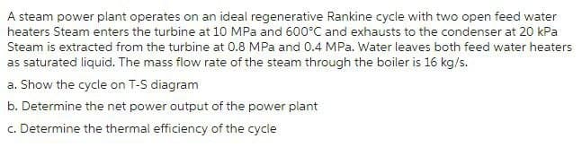 A steam power plant operates on an ideal regenerative Rankine cycle with two open feed water
heaters Steam enters the turbine at 10 MPa and 600°C and exhausts to the condenser at 20 kPa
Steam is extracted from the turbine at 0.8 MPa and 0.4 MPa. Water leaves both feed water heaters
as saturated liquid. The mass flow rate of the steam through the boiler is 16 kg/s.
a. Show the cycle on T-S diagram
b. Determine the net power output of the power plant
c. Determine the thermal efficiency of the cycle