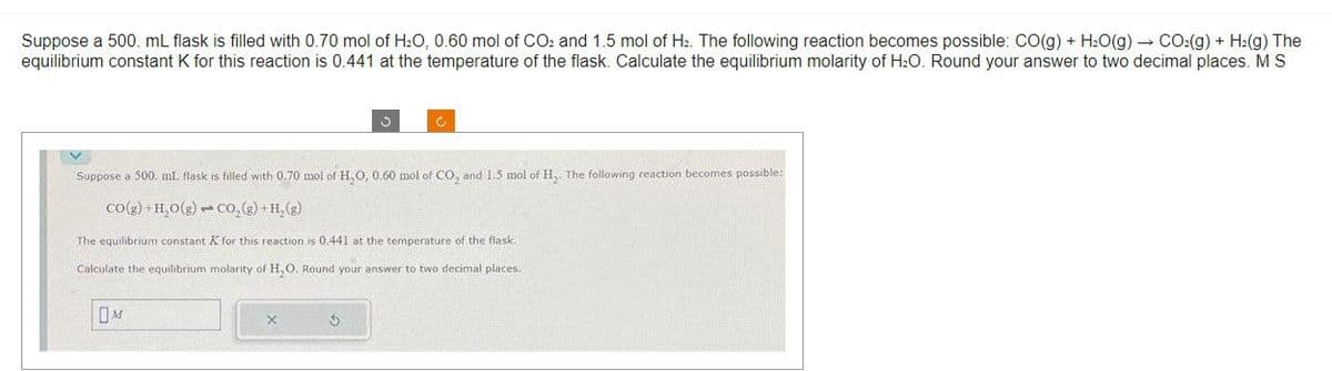 Suppose a 500. mL flask is filled with 0.70 mol of H₂O, 0.60 mol of CO2 and 1.5 mol of H₂. The following reaction becomes possible: CO(g) + H₂O(g) → CO₂(g) + H₂(g) The
equilibrium constant K for this reaction is 0.441 at the temperature of the flask. Calculate the equilibrium molarity of H₂O. Round your answer to two decimal places. M S
V
M
3
Suppose a 500. mL. flask is filled with 0.70 mol of H₂O, 0.60 mol of CO₂ and 1.5 mol of H₂. The following reaction becomes possible:
CO(g) + H₂O(g) CO₂(g) + H₂(g)
The equilibrium constant X for this reaction is 0.441 at the temperature of the flask.
Calculate the equilibrium molarity of H₂O. Round your answer to two decimal places.
3
Ć