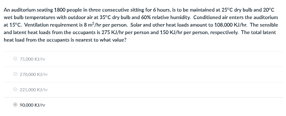 An auditorium seating 1800 people in three consecutive sitting for 6 hours, is to be maintained at 25°C dry bulb and 20°C
wet bulb temperatures with outdoor air at 35°C dry bulb and 60% relative humidity. Conditioned air enters the auditorium
at 15°C. Ventilation requirement is 8 m³/hr per person. Solar and other heat loads amount to 108,000 KJ/hr. The sensible
and latent heat loads from the occupants is 275 KJ/hr per person and 150 KJ/hr per person, respectively. The total latent
heat load from the occupants is nearest to what value?
75,000 KJ/hr
270,000 KJ/hr
225,000 KJ/hr
90,000 KJ/hr