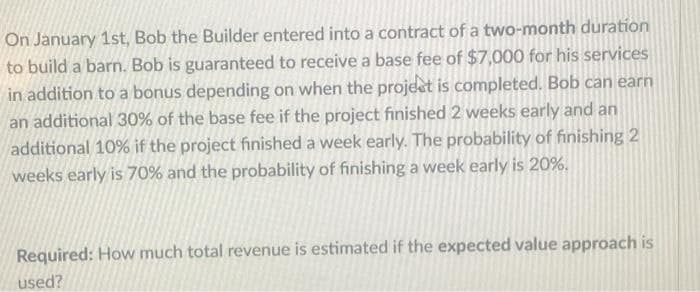 On January 1st, Bob the Builder entered into a contract of a two-month duration
to build a barn. Bob is guaranteed to receive a base fee of $7,000 for his services
in addition to a bonus depending on when the project is completed. Bob can earn
an additional 30% of the base fee if the project finished 2 weeks early and an
additional 10% if the project finished a week early. The probability of finishing 2
weeks early is 70% and the probability of finishing a week early is 20%.
Required: How much total revenue is estimated if the expected value approach is
used?