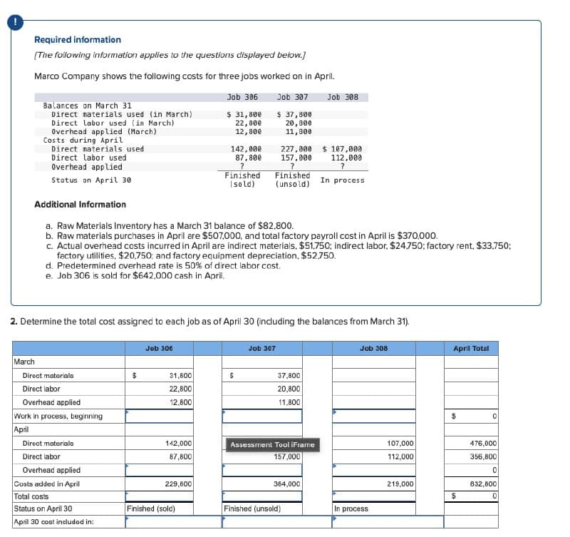 Required information
[The following information applies to the questions displayed below.]
Marco Company shows the following costs for three jobs worked on in April.
Job 306
Job 307
$ 31,800
$ 37,800
22,800
20,800
11,800
12,800
Balances on March 31
Direct materials used (in March)
Direct labor used (in March)
Overhead applied (March)
Costs during April
Direct materials used
Direct labor used
Overhead applied
Status on April 30
March
Additional Information
a. Raw Materials Inventory has a March 31 balance of $82,800.
b. Raw materials purchases in April are $507,000, and total factory payroll cost in April is $370,000.
c. Actual overhead costs incurred in April are indirect materials. $51,750; indirect labor, $24.750: factory rent, $33,750;
factory utilities, $20,750; and factory equipment depreciation, $52,750.
d. Predetermined overhead rate is 50% of direct labor cost.
e. Job 306 is sold for $642,000 cash in April.
Direct materials
Direct labor
2. Determine the total cost assigned to each job as of April 30 (including the balances from March 31).
Overhead applied
Work in process, beginning
April
Direct materials
Direct labor
Overhead applied
Costs added in April
Total costs
Status on April 30
April 30 cost included in:
$
Job 306
142,000
87,800
?
Finished
(sold)
31,800
22,800
12,800
142,000
87,800
229,600
227,000 $107,000
157,000
112,000
?
?
Finished
(unsold) In process
Finished (sold)
$
Job 307
Job 308
37,800
20,800
11,800
Assessment Tool iFrame
157,000
384,000
Finished (unsold)
Job 308
In process
107,000
112,000
219,000
April Total
$
$
0
476,000
356,800
0
832,800