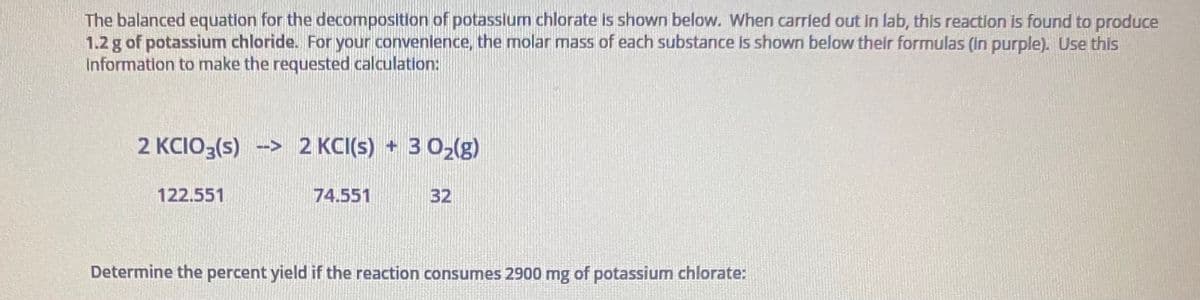 The balanced equation for the decomposition of potassium chlorate is shown below. When carried out in lab, this reaction is found to produce
1.2 g of potassium chloride. For your convenience, the molar mass of each substance Is shown below their formulas (in purple). Use this
Information to make the requested calculation:
2 KCIO3(s) -> 2 KCI(s) + 3 02(g)
122.551
74.551
32
Determine the percent yield if the reaction consumes 2900 mg of potassium chlorate:
