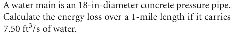 A water main is an 18-in-diameter concrete pressure pipe.
Calculate the energy loss over a 1-mile length if it carries
7.50 ft'/s of water.
