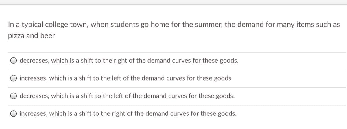 In a typical college town, when students go home for the summer, the demand for many items such as
pizza and beer
decreases, which is a shift to the right of the demand curves for these goods.
increases, which is a shift to the left of the demand curves for these goods.
decreases, which is a shift to the left of the demand curves for these goods.
O increases, which is a shift to the right of the demand curves for these goods.
